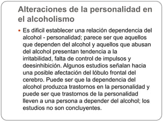 Alteraciones de la personalidad en el alcoholismoEs dificil establecer una relación dependencia del alcohol - personalidad; parece ser que aquellos que dependen del alcohol y aquellos que abusan del alcohol presentan tendencia a la irritabilidad, falta de control de impulsos y deesinhibición. Algunos estudios señalan hacia una posible afectación del lóbulo frontal del cerebro. Puede ser que la dependencia del alcohol produzca trastornos en la personalidad y puede ser que trastornos de la personalidad lleven a una persona a depender del alcohol; los estudios no son concluyentes. 
