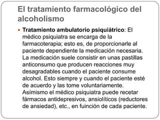 El tratamiento farmacológico del alcoholismoTratamiento ambulatorio psiquiátrico: El médico psiquiatra se encarga de la farmacoterapia; esto es, de proporcionarle al paciente dependiente la medicación necesaria. La medicación suele consistir en unas pastillas anticonsumo que producen reacciones muy desagradables cuando el paciente consume alcohol. Esto siempre y cuando el paciente esté de acuerdo y las tome voluntariamente. Asímismo el médico psiquiatra puede recetar fármacos antidepresivos, ansiolíticos (reductores de ansiedad), etc., en fuinción de cada paciente. 