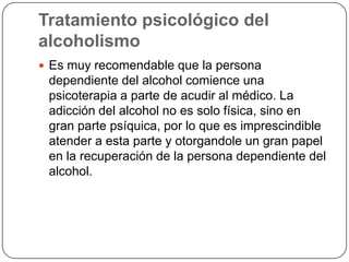 Tratamiento psicológico del alcoholismoEs muy recomendable que la persona dependiente del alcohol comience una psicoterapia a parte de acudir al médico. La adicción del alcohol no es solo física, sino en gran parte psíquica, por lo que es imprescindible atender a esta parte y otorgandole un gran papel en la recuperación de la persona dependiente del alcohol. 