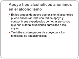 Apoyo tipo alcohólicos anónimos en el alcoholismoEn los grupos de apoyo que existen el alcohólico puede encontrar toda una red de apoyo y compartir sus experiencias con otras personas que han sufrido situaciones parecidas a las suyas. También existen grupos de apoyo para los familiares de los alcohólicos. 