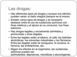 Las drogas:Hay diferentes tipos de drogas y aunque sus efectos pueden variar, el daño integral siempre es el mismo. Existen varios tipos de drogas y es necesario destacar entre el uso de sustancias químicas con fines médicos y el abuso en su consumo, con fines adictivos. Hay drogas legales y socialmente admitidas y promovidas y otras ilegales. Entre las legales están el tabaco, el café, las bebidas alcohólicas, los solventes industriales y los fármacos. Entre las ilegales están la mariguana, la cocaína, la heroína, las anfetaminas, etc. Según los efectos en el organismo, las sustancias adictivas pueden ser estimulantes, depresivas, narcóticas o alucinógenas.