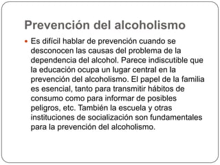 Prevención del alcoholismoEs difícil hablar de prevención cuando se desconocen las causas del problema de la dependencia del alcohol. Parece indiscutible que la educación ocupa un lugar central en la prevención del alcoholismo. El papel de la familia es esencial, tanto para transmitir hábitos de consumo como para informar de posibles peligros, etc. También la escuela y otras instituciones de socialización son fundamentales para la prevención del alcoholismo.
