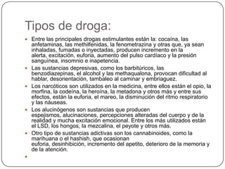 Tipos de droga:Entre las principales drogas estimulantes están la: cocaína, las anfetaminas, las methilfenidas, la fenometrazina y otras que, ya sean inhaladas, fumadas o inyectadas, producen incremento en la alerta, excitación, euforia, aumento del pulso cardíaco y la presión sanguínea, insomnio e inapetencia. Las sustancias depresivas, como los barbitúricos, las benzodiazepinas, el alcohol y las methaqualona, provocan dificultad al hablar, desorientación, tambaleo al caminar y embriaguez. Los narcóticos son utilizados en la medicina, entre ellos están el opio, la morfina, la codeína, la heroína, la metadona y otros más y entre sus efectos, están la euforia, el mareo, la disminución del ritmo respiratorio y las náuseas. Los alucinógenos son sustancias que producen espejismos, alucinaciones, percepciones alteradas del cuerpo y de la realidad y mucha excitación emocional. Entre los más utilizados están el LSD, los hongos, la mezcalina, el peyote y otros más. Otro tipo de sustancias adictivas son los cannabinoides, como la marihuana o el hashish, que ocasionan euforia, desinhibición, incremento del apetito, deterioro de la memoria y de la atención.  