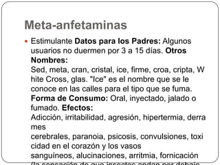 Meta-anfetaminasEstimulante Datos para los Padres: Algunos usuarios no duermen por 3 a 15 días. Otros Nombres: Sed, meta, cran, cristal, ice, firme, croa, cripta, White Cross, glas. "Ice" es el nombre que se le conoce en las calles para el tipo que se fuma. Forma de Consumo: Oral, inyectado, jalado o fumado. Efectos: Adicción, irritabilidad, agresión, hipertermia, derrames cerebrales, paranoia, psicosis, convulsiones, toxicidad en el corazón y los vasos sanguíneos, alucinaciones, arritmia, fornicación (la sensación de que insectos andan por debajo de la piel).
