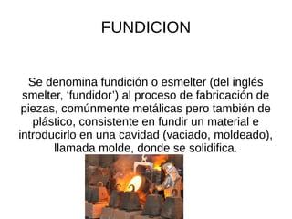 FUNDICION
Se denomina fundición o esmelter (del inglés
smelter, ‘fundidor’) al proceso de fabricación de
piezas, comúnmente metálicas pero también de
plástico, consistente en fundir un material e
introducirlo en una cavidad (vaciado, moldeado),
llamada molde, donde se solidifica.
 