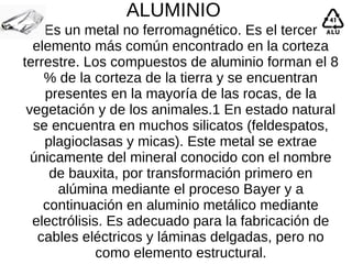 ALUMINIO
Es un metal no ferromagnético. Es el tercer
elemento más común encontrado en la corteza
terrestre. Los compuestos de aluminio forman el 8
% de la corteza de la tierra y se encuentran
presentes en la mayoría de las rocas, de la
vegetación y de los animales.1 En estado natural​
se encuentra en muchos silicatos (feldespatos,
plagioclasas y micas). Este metal se extrae
únicamente del mineral conocido con el nombre
de bauxita, por transformación primero en
alúmina mediante el proceso Bayer y a
continuación en aluminio metálico mediante
electrólisis. Es adecuado para la fabricación de
cables eléctricos y láminas delgadas, pero no
como elemento estructural.
 