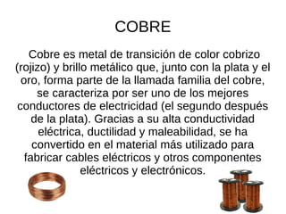 COBRE
Cobre es metal de transición de color cobrizo
(rojizo) y brillo metálico que, junto con la plata y el
oro, forma parte de la llamada familia del cobre,
se caracteriza por ser uno de los mejores
conductores de electricidad (el segundo después
de la plata). Gracias a su alta conductividad
eléctrica, ductilidad y maleabilidad, se ha
convertido en el material más utilizado para
fabricar cables eléctricos y otros componentes
eléctricos y electrónicos.
 