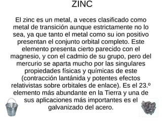 ZINC
El zinc es un metal, a veces clasificado como
metal de transición aunque estrictamente no lo
sea, ya que tanto el metal como su ion positivo
presentan el conjunto orbital completo. Este
elemento presenta cierto parecido con el
magnesio, y con el cadmio de su grupo, pero del
mercurio se aparta mucho por las singulares
propiedades físicas y químicas de este
(contracción lantánida y potentes efectos
relativistas sobre orbitales de enlace). Es el 23.º
elemento más abundante en la Tierra y una de
sus aplicaciones más importantes es el
galvanizado del acero.
 