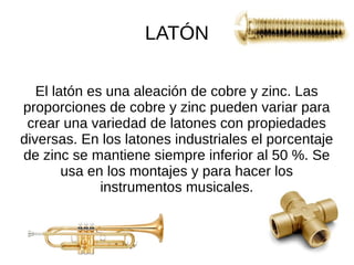LATÓN
El latón es una aleación de cobre y zinc. Las
proporciones de cobre y zinc pueden variar para
crear una variedad de latones con propiedades
diversas. En los latones industriales el porcentaje
de zinc se mantiene siempre inferior al 50 %. Se
usa en los montajes y para hacer los
instrumentos musicales.
 