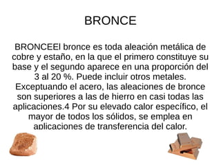 BRONCE
BRONCEEl bronce es toda aleación metálica de
cobre y estaño, en la que el primero constituye su
base y el segundo aparece en una proporción del
3 al 20 %. Puede incluir otros metales.
Exceptuando el acero, las aleaciones de bronce
son superiores a las de hierro en casi todas las
aplicaciones.4 Por su elevado calor específico, el​
mayor de todos los sólidos, se emplea en
aplicaciones de transferencia del calor.
 