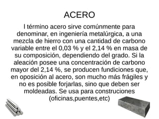 ACERO
l término acero sirve comúnmente para
denominar, en ingeniería metalúrgica, a una
mezcla de hierro con una cantidad de carbono
variable entre el 0,03 % y el 2,14 % en masa de
su composición, dependiendo del grado. Si la
aleación posee una concentración de carbono
mayor del 2,14 %, se producen fundiciones que,
en oposición al acero, son mucho más frágiles y
no es posible forjarlas, sino que deben ser
moldeadas. Se usa para construciones
(oficinas,puentes,etc)
 
