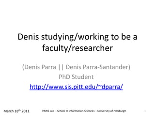 Denis studying/working to be a faculty/researcher (Denis Parra || Denis Parra-Santander) PhD Student http://www.sis.pitt.edu/~dparra/ 1 March 18th 2011 PAWS Lab – School of information Sciences – University of Pittsburgh 
