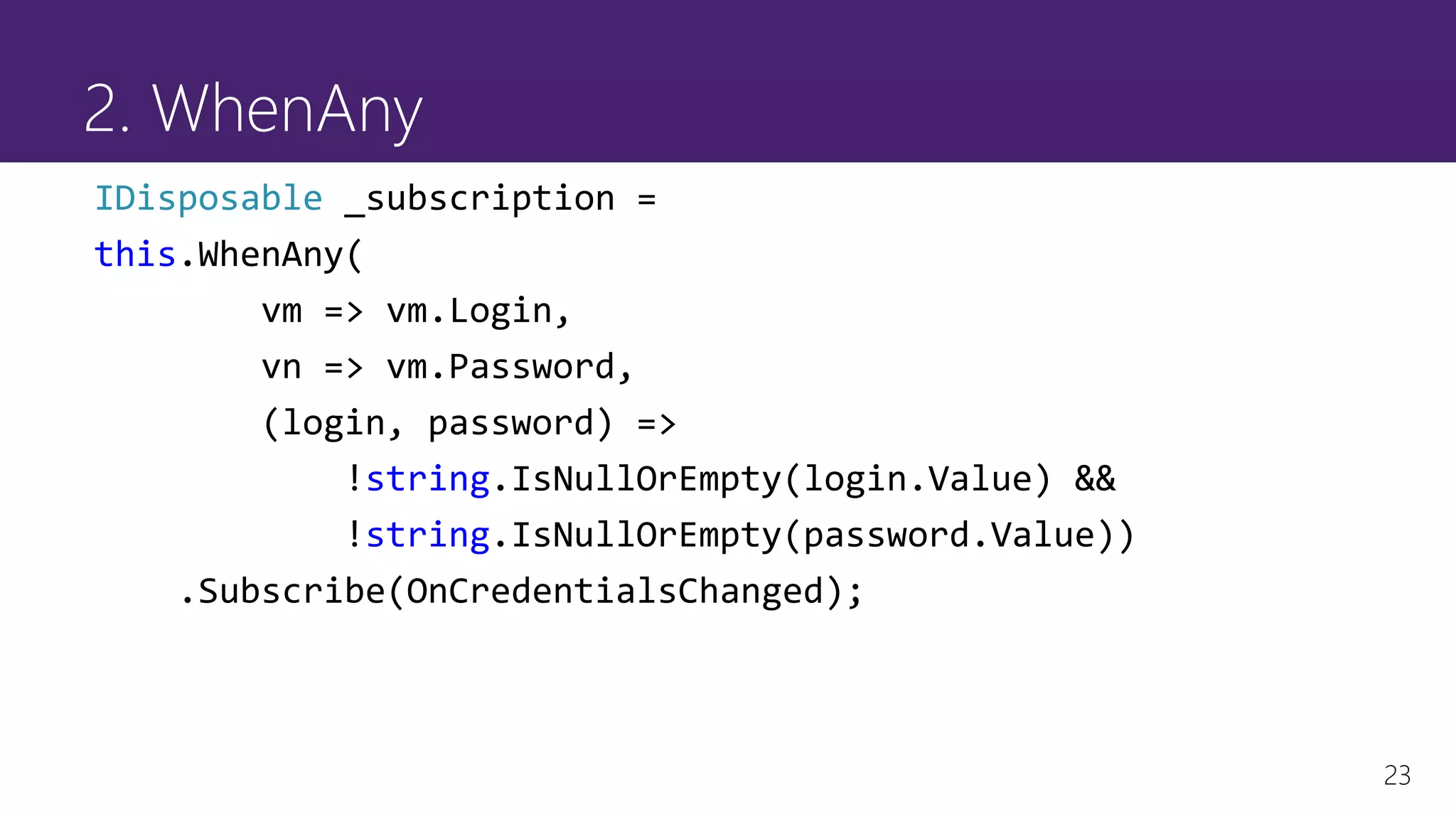 23
2. WhenAny
IDisposable _subscription =
this.WhenAny(
vm => vm.Login,
vn => vm.Password,
(login, password) =>
!string.IsNullOrEmpty(login.Value) &&
!string.IsNullOrEmpty(password.Value))
.Subscribe(OnCredentialsChanged);
 