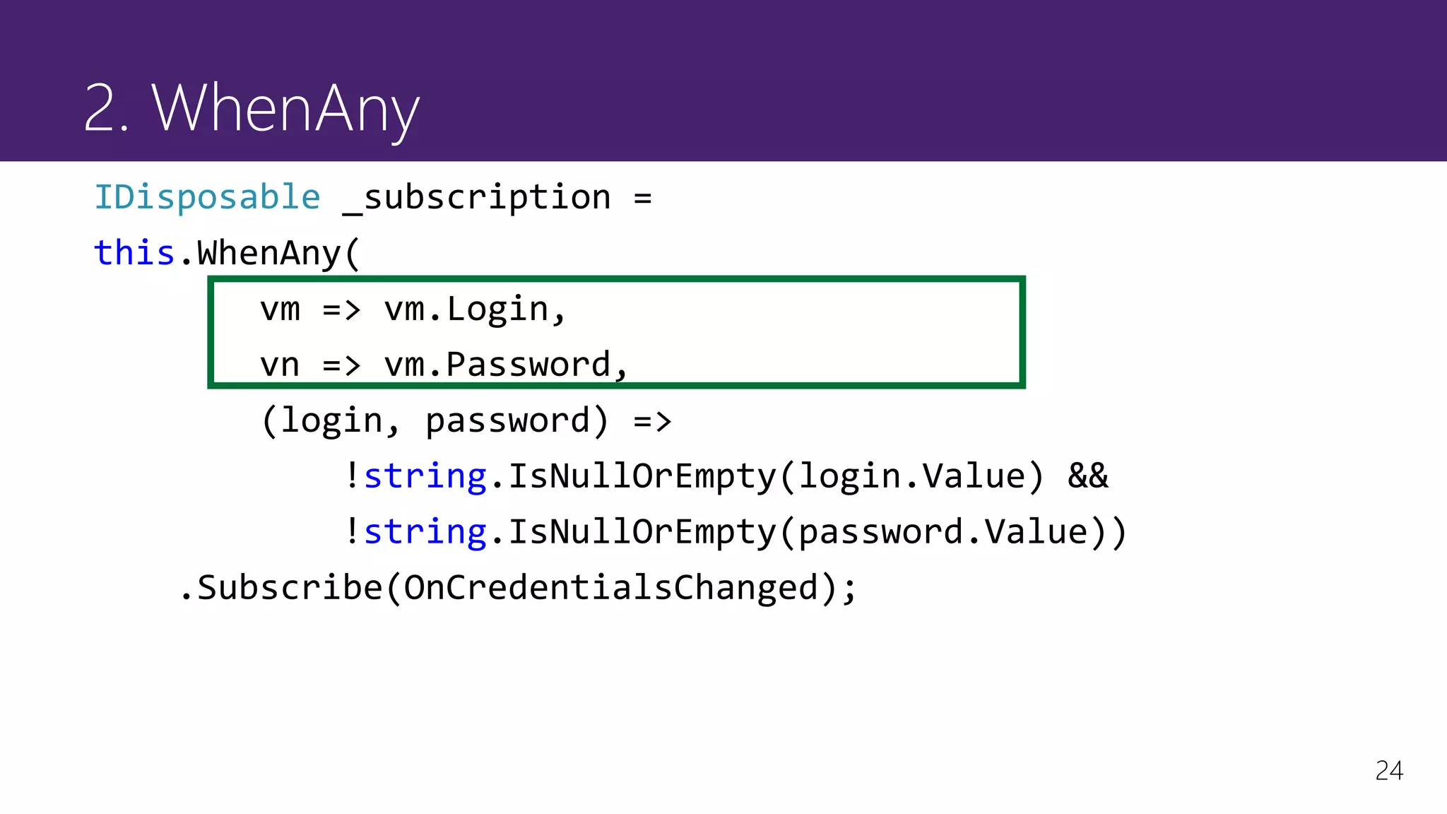 24
2. WhenAny
IDisposable _subscription =
this.WhenAny(
vm => vm.Login,
vn => vm.Password,
(login, password) =>
!string.IsNullOrEmpty(login.Value) &&
!string.IsNullOrEmpty(password.Value))
.Subscribe(OnCredentialsChanged);
 