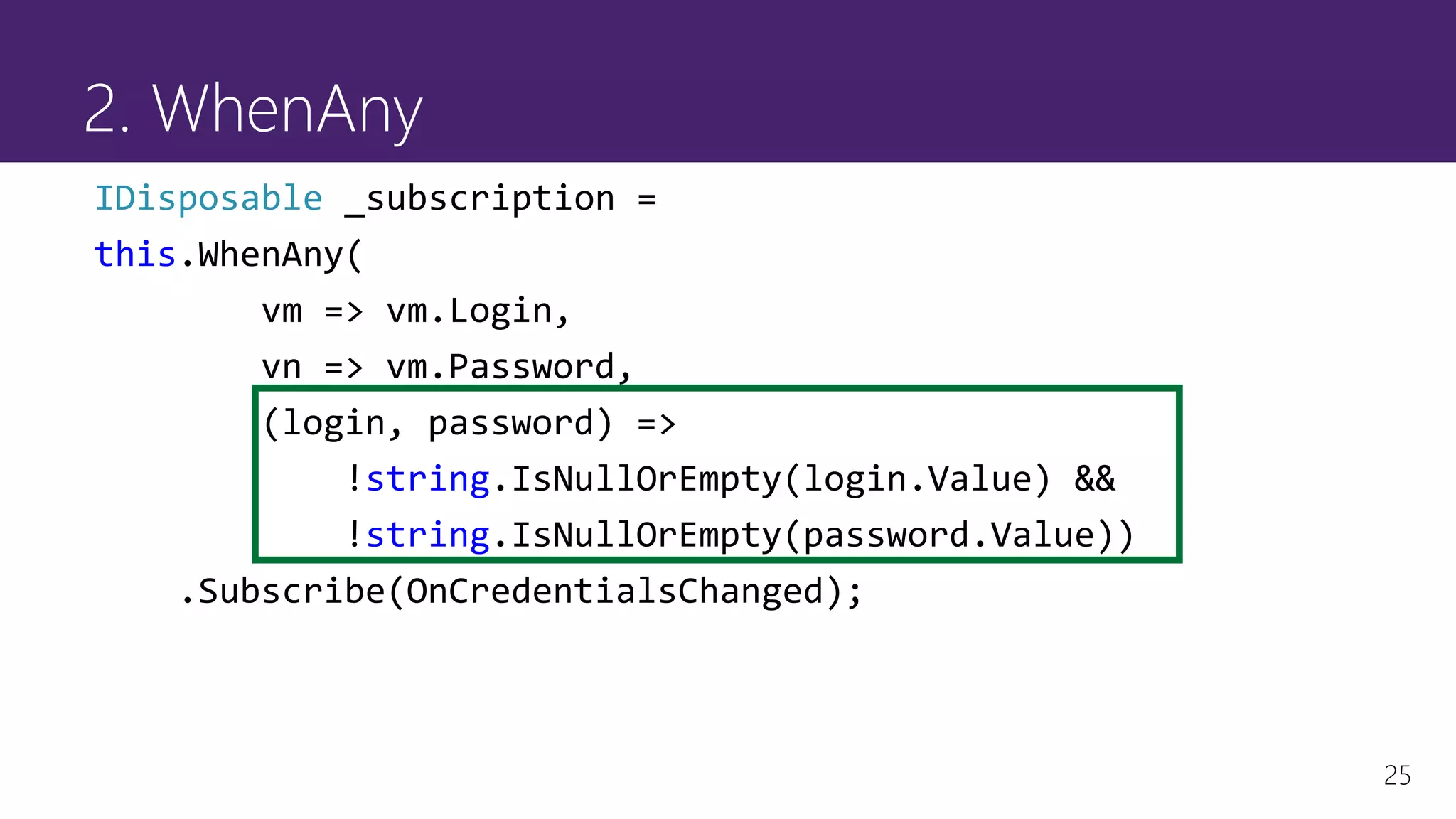 25
2. WhenAny
IDisposable _subscription =
this.WhenAny(
vm => vm.Login,
vn => vm.Password,
(login, password) =>
!string.IsNullOrEmpty(login.Value) &&
!string.IsNullOrEmpty(password.Value))
.Subscribe(OnCredentialsChanged);
 