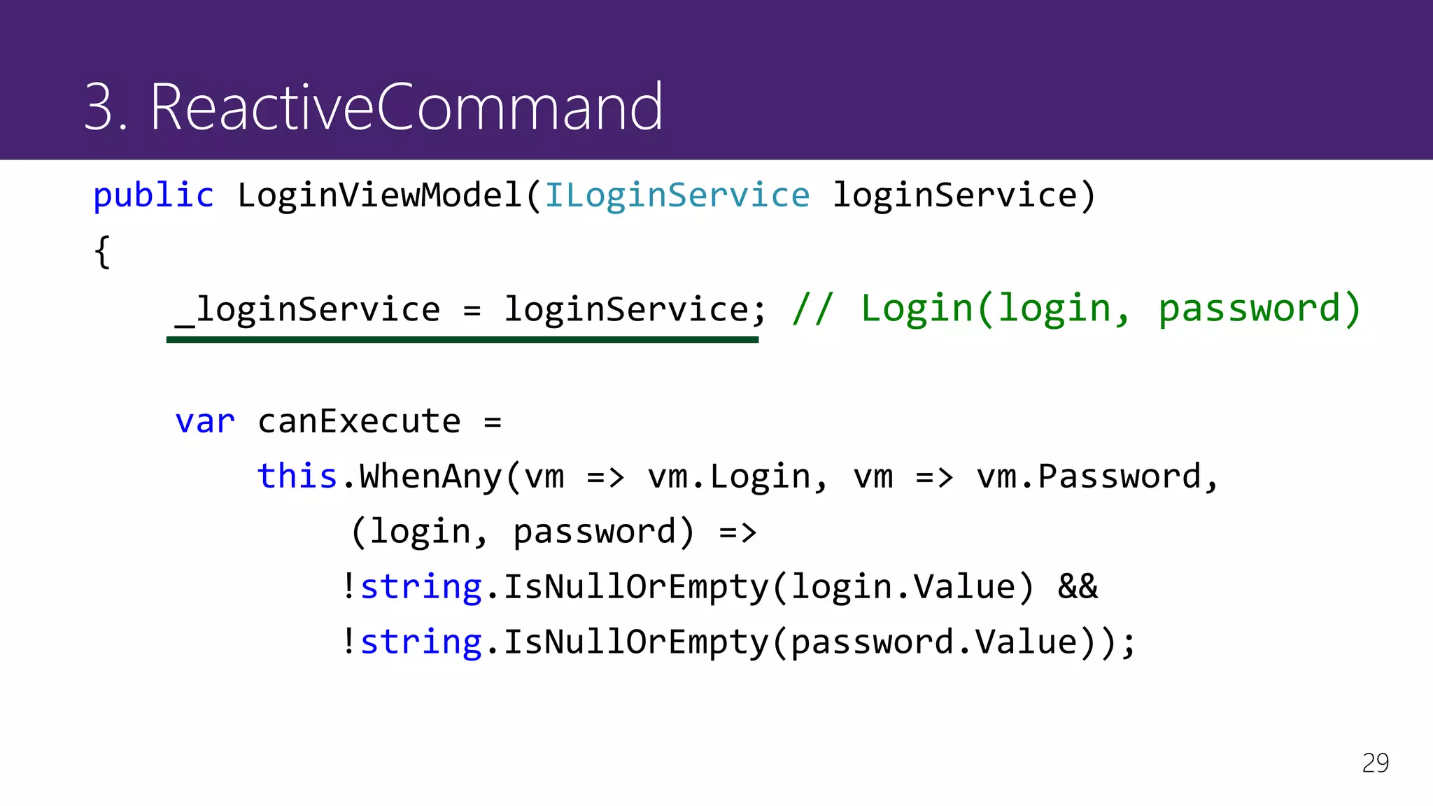 29
3. ReactiveCommand
public LoginViewModel(ILoginService loginService)
{
_loginService = loginService; // Login(login, password)
var canExecute =
this.WhenAny(vm => vm.Login, vm => vm.Password,
(login, password) =>
!string.IsNullOrEmpty(login.Value) &&
!string.IsNullOrEmpty(password.Value));
 