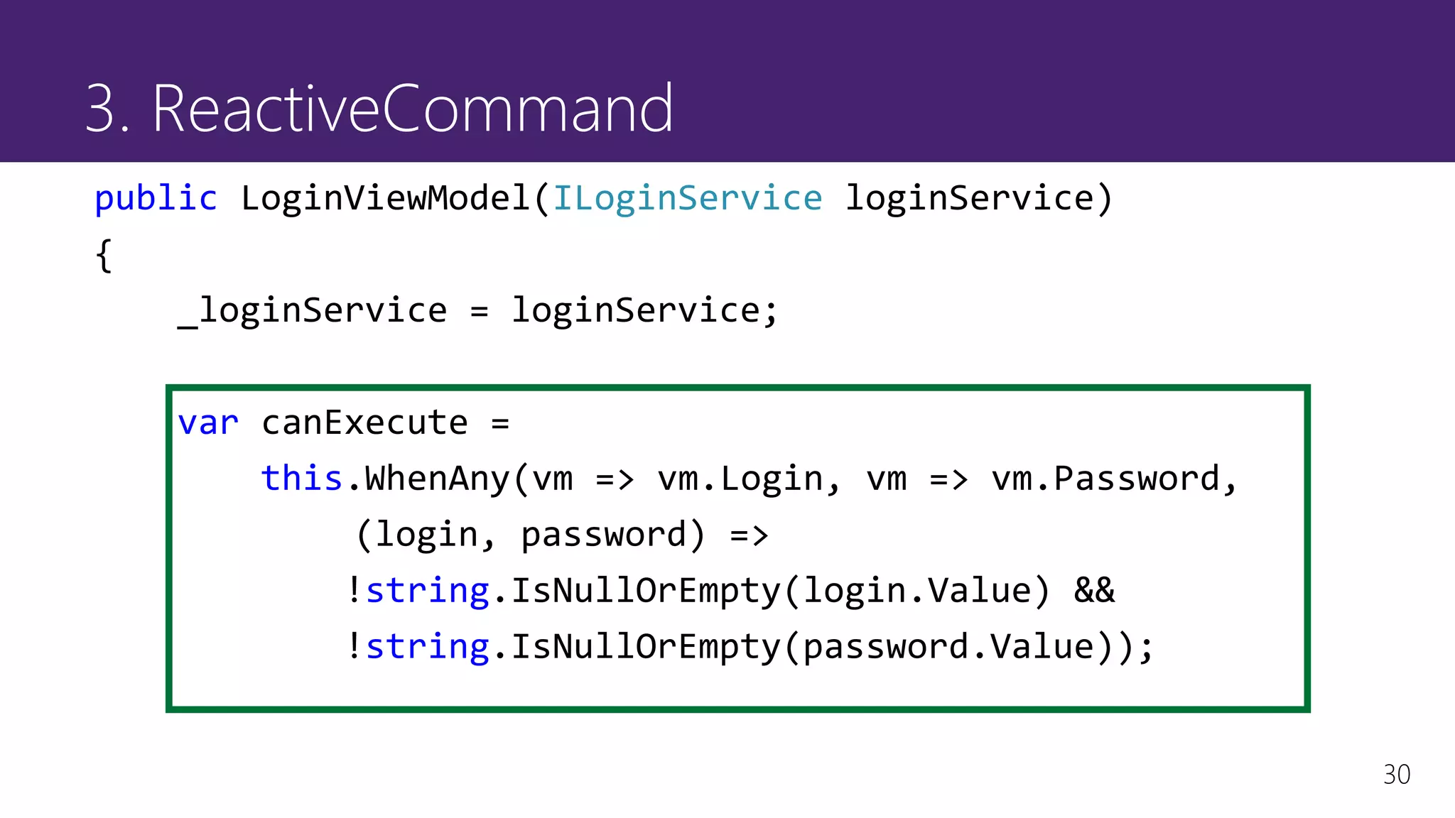 30
3. ReactiveCommand
public LoginViewModel(ILoginService loginService)
{
_loginService = loginService;
var canExecute =
this.WhenAny(vm => vm.Login, vm => vm.Password,
(login, password) =>
!string.IsNullOrEmpty(login.Value) &&
!string.IsNullOrEmpty(password.Value));
 