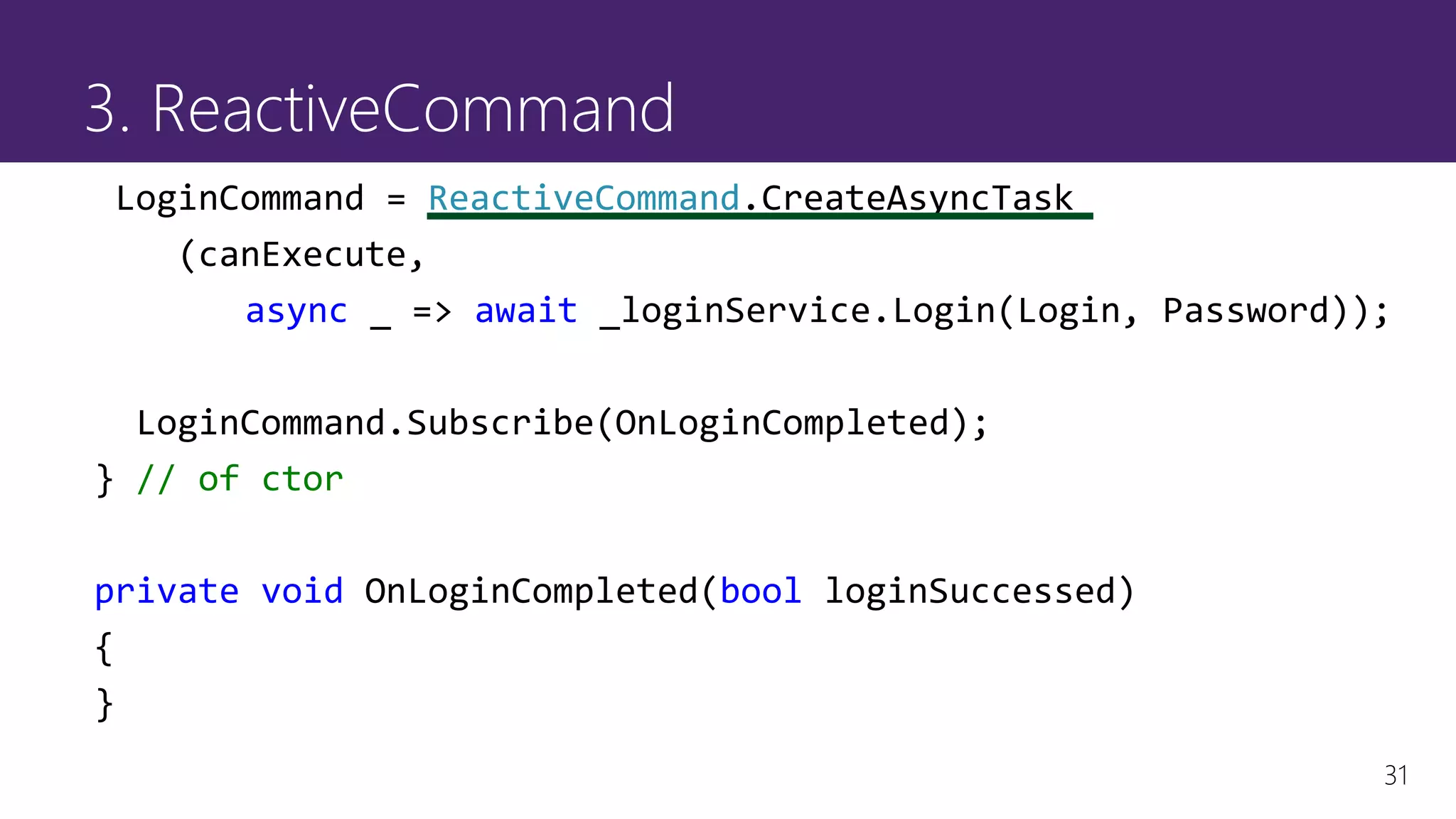 31
3. ReactiveCommand
LoginCommand = ReactiveCommand.CreateAsyncTask
(canExecute,
async _ => await _loginService.Login(Login, Password));
LoginCommand.Subscribe(OnLoginCompleted);
} // of ctor
private void OnLoginCompleted(bool loginSuccessed)
{
}
 