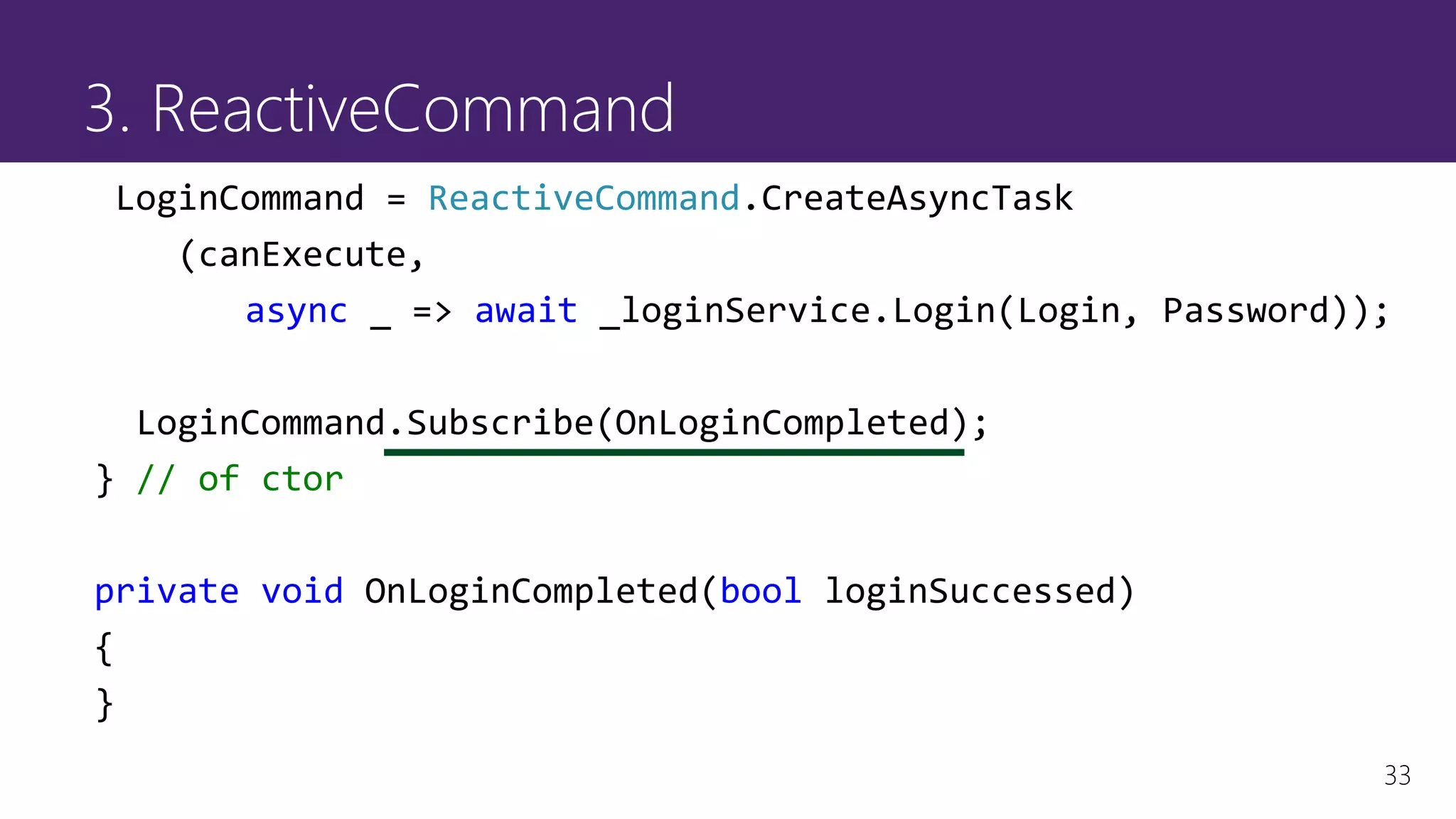 33
3. ReactiveCommand
LoginCommand = ReactiveCommand.CreateAsyncTask
(canExecute,
async _ => await _loginService.Login(Login, Password));
LoginCommand.Subscribe(OnLoginCompleted);
} // of ctor
private void OnLoginCompleted(bool loginSuccessed)
{
}
 