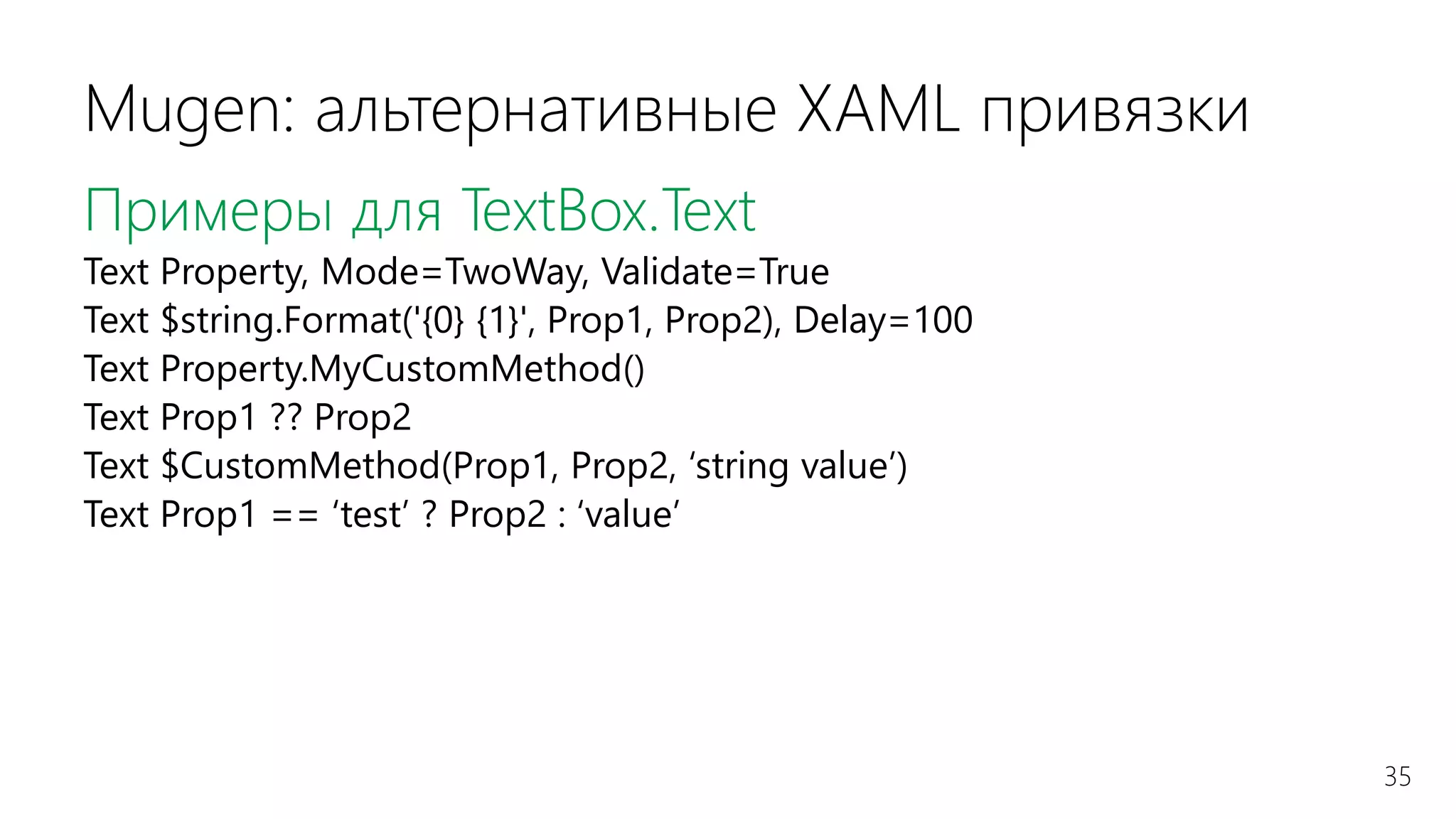 35
Mugen: альтернативные XAML привязки
Примеры для TextBox.Text
Text Property, Mode=TwoWay, Validate=True
Text $string.Format('{0} {1}', Prop1, Prop2), Delay=100
Text Property.MyCustomMethod()
Text Prop1 ?? Prop2
Text $CustomMethod(Prop1, Prop2, ‘string value’)
Text Prop1 == ‘test’ ? Prop2 : ‘value’
 
