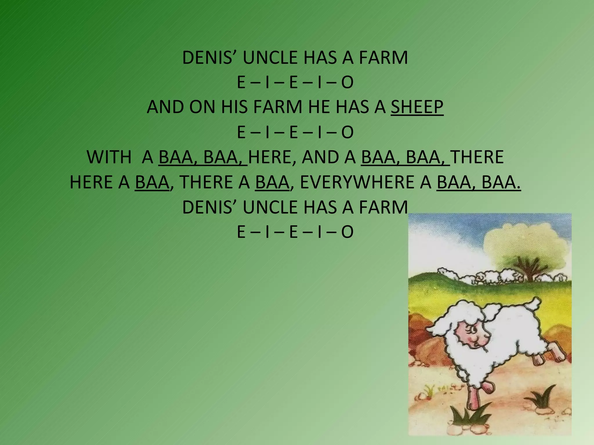 DENIS’ UNCLE HAS A FARM  E – I – E – I – O  AND ON HIS FARM HE HAS A  SHEEP   E – I – E – I – O  WITH  A  BAA, BAA,  HERE, AND A  BAA, BAA,  THERE HERE A  BAA , THERE A  BAA , EVERYWHERE A  BAA, BAA. DENIS’ UNCLE HAS A FARM  E – I – E – I – O  