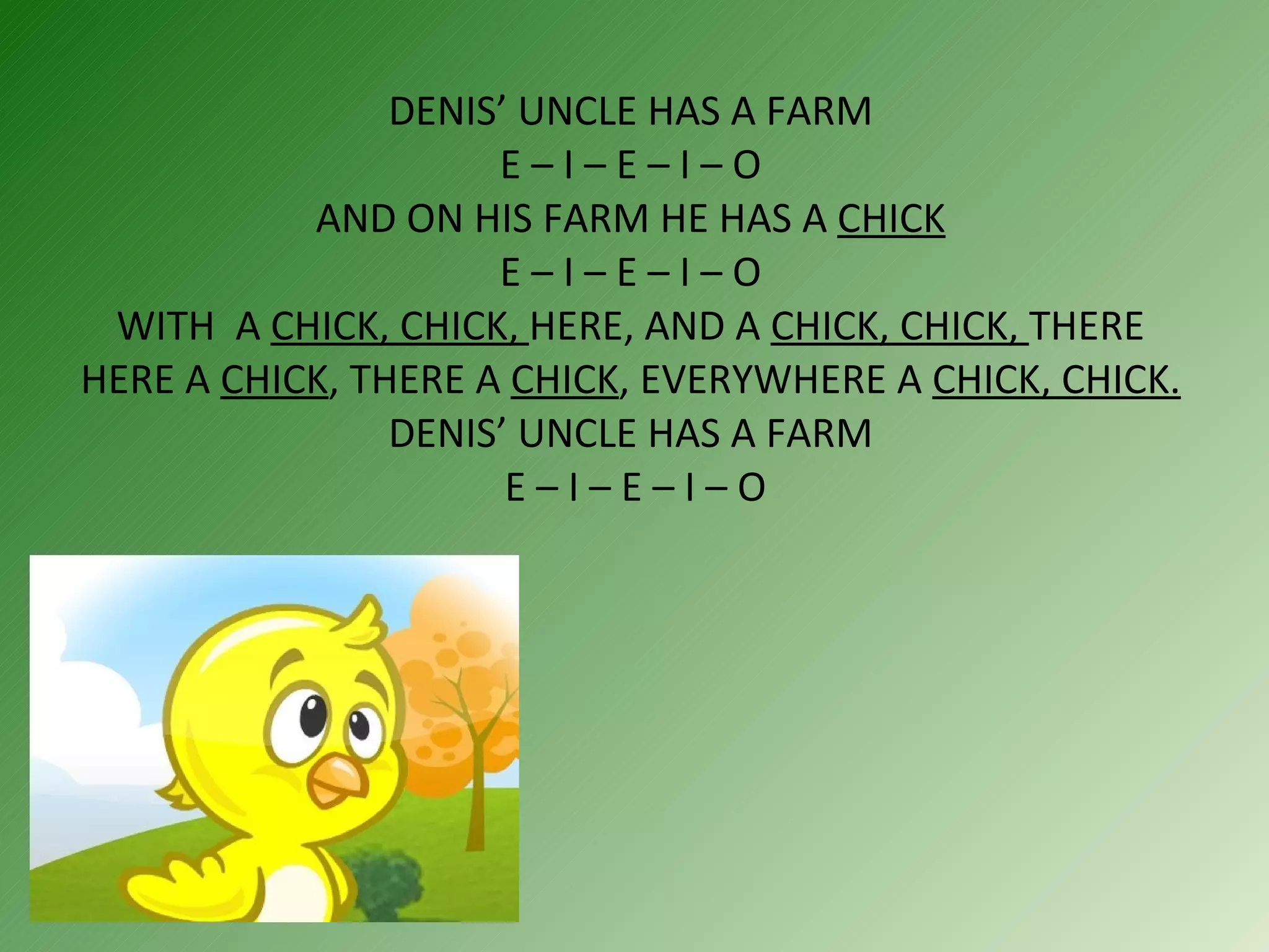 DENIS’ UNCLE HAS A FARM  E – I – E – I – O  AND ON HIS FARM HE HAS A  CHICK  E – I – E – I – O  WITH  A  CHICK, CHICK,  HERE, AND A  CHICK, CHICK,  THERE HERE A  CHICK , THERE A  CHICK , EVERYWHERE A  CHICK, CHICK. DENIS’ UNCLE HAS A FARM  E – I – E – I – O 