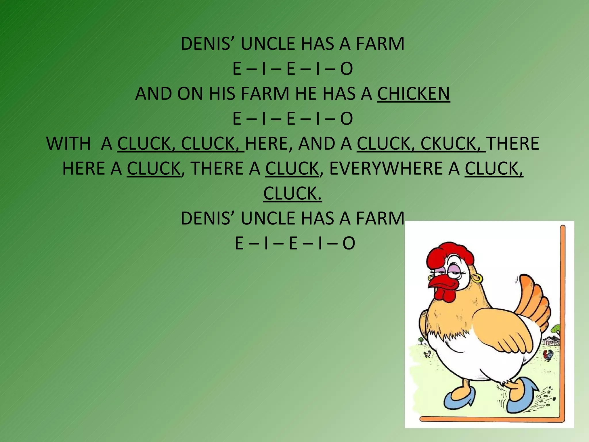 DENIS’ UNCLE HAS A FARM  E – I – E – I – O  AND ON HIS FARM HE HAS A  CHICKEN  E – I – E – I – O  WITH  A  CLUCK, CLUCK,  HERE, AND A  CLUCK, CKUCK,  THERE HERE A  CLUCK , THERE A  CLUCK , EVERYWHERE A  CLUCK, CLUCK. DENIS’ UNCLE HAS A FARM  E – I – E – I – O 