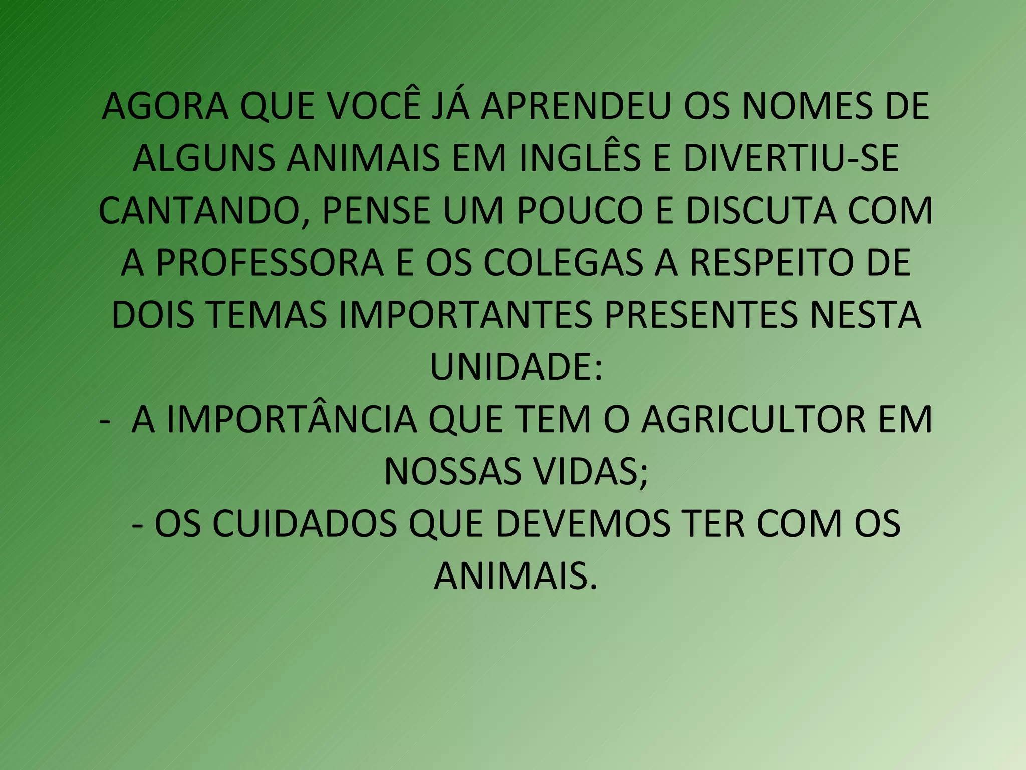 AGORA QUE VOCÊ JÁ APRENDEU OS NOMES DE ALGUNS ANIMAIS EM INGLÊS E DIVERTIU-SE CANTANDO, PENSE UM POUCO E DISCUTA COM A PROFESSORA E OS COLEGAS A RESPEITO DE DOIS TEMAS IMPORTANTES PRESENTES NESTA UNIDADE: -  A IMPORTÂNCIA QUE TEM O AGRICULTOR EM NOSSAS VIDAS; - OS CUIDADOS QUE DEVEMOS TER COM OS ANIMAIS. 