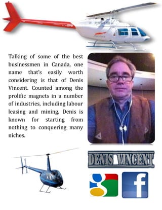 Talking of some of the best
businessmen in Canada, one
name that’s easily worth
considering is that of Denis
Vincent. Counted among the
prolific magnets in a number
of industries, including labour
leasing and mining, Denis is
known for starting from
nothing to conquering many
niches.
 
