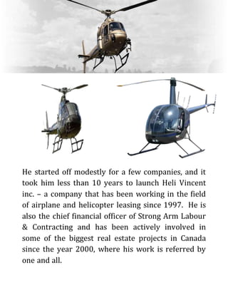 He started off modestly for a few companies, and it
took him less than 10 years to launch Heli Vincent
inc. – a company that has been working in the field
of airplane and helicopter leasing since 1997. He is
also the chief financial officer of Strong Arm Labour
& Contracting and has been actively involved in
some of the biggest real estate projects in Canada
since the year 2000, where his work is referred by
one and all.
 