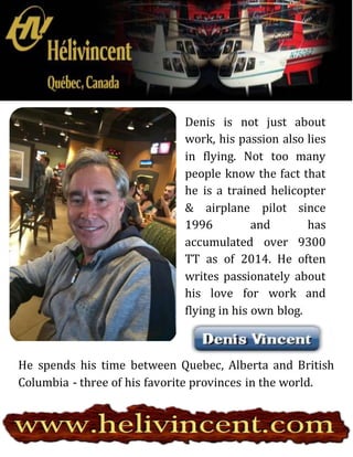 Denis is not just about
work, his passion also lies
in flying. Not too many
people know the fact that
he is a trained helicopter
& airplane pilot since
1996 and has
accumulated over 9300
TT as of 2014. He often
writes passionately about
his love for work and
flying in his own blog.
He spends his time between Quebec, Alberta and British
Columbia - three of his favorite provinces in the world.
 