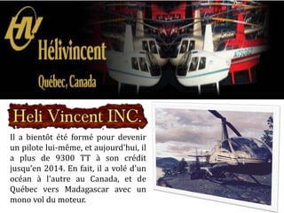 Il a bientôt été formé pour devenir
un pilote lui-même, et aujourd'hui, il
a plus de 9300 TT à son crédit
jusqu’en 2014. En fait, il a volé d'un
océan à l'autre au Canada, et de
Québec vers Madagascar avec un
mono vol du moteur.
 