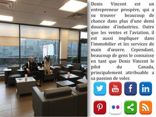 Denis Vincent est un
entrepreneur prospère, qui a
su trouver beaucoup de
chance dans plus d'une demi
douzaine d'industries. Outre
que les ventes et l'aviation, il
est aussi impliquer dans
l'immobilier et les services de
main d'œuvre. Cependant,
beaucoup de gens le connaisse
en tant que Denis Vincent le
pilot du Canada,
principalement attribuable a
sa passion de voler.
 