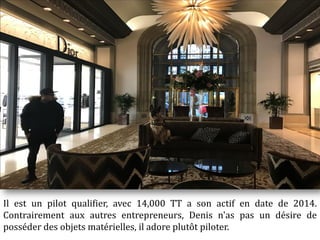 Il est un pilot qualifier, avec 14,000 TT a son actif en date de 2014.
Contrairement aux autres entrepreneurs, Denis n'as pas un désire de
posséder des objets matérielles, il adore plutôt piloter.
 