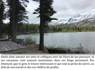 Denis aime amener ses amis et collègues avec lui l'hors de ses parcours, et
ses excusions sont souvent mentionner dans ses blogs personnel. Pas
étonnant, que le gens le trouve intéressant et qui vaut la peine de suivre, au
delà de son travail et des ses chiffres de profits.
 
