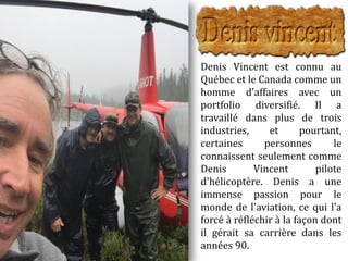 Denis Vincent est connu au
Québec et le Canada comme un
homme d'affaires avec un
portfolio diversifié. Il a
travaillé dans plus de trois
industries, et pourtant,
certaines personnes le
connaissent seulement comme
Denis Vincent pilote
d'hélicoptère. Denis a une
immense passion pour le
monde de l'aviation, ce qui l'a
forcé à réfléchir à la façon dont
il gérait sa carrière dans les
années 90.
 