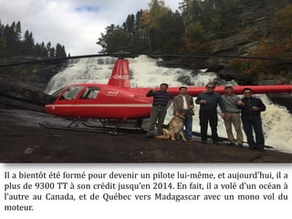 Il a bientôt été formé pour devenir un pilote lui-même, et aujourd'hui, il a
plus de 9300 TT à son crédit jusqu’en 2014. En fait, il a volé d'un océan à
l'autre au Canada, et de Québec vers Madagascar avec un mono vol du
moteur.
 