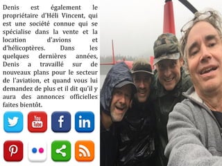 Denis est également le
propriétaire d'Héli Vincent, qui
est une société connue qui se
spécialise dans la vente et la
location d’avions et
d’hélicoptères. Dans les
quelques dernières années,
Denis a travaillé sur de
nouveaux plans pour le secteur
de l'aviation, et quand vous lui
demandez de plus et il dit qu'il y
aura des annonces officielles
faites bientôt.
 