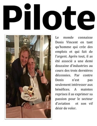 Le monde connaisse
Denis Vincent en tant
qu'homme qui crée des
emplois et qui fait de
l'argent. Après tout, il as
été associé a une demi
douzaine d'industries au
cours des trois dernières
décennies. Par contre
Denis n'est pas
seulement intéresser aux
bénéfices. A maintes
reprises il as exprimer sa
passion pour le secteur
d'aviation et son vif
désir de voler.
 