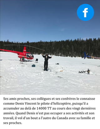 Ses amis proches, ses collègues et ses confrères le connaisse
comme Denis Vincent le pilote d'hélicoptère, puisqu'il a
accumuler au delà de 14000 TT au cours des vingt dernières
années. Quand Denis n'est pas occuper a ses activités et son
travail, il vol d'un bout a l'autre du Canada avec sa famille et
ses proches.
 
