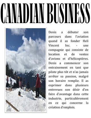 Denis a débuter son
parcours dans l'aviation
quand il as fonder Heli
Vincent Inc. - une
compagnie qui consiste de
location et de ventes
d'avions et d'hélicoptères.
Denis a commencer son
entrainement en tant que
pilote plus tôt et n'as jamais
arrêter sa passion, malgré
son horaire remplie. Il as
exprimer dans plusieurs
entrevues son désir d'en
faire d'avantage dans cette
industrie, particulièrement
en ce qui concerne la
création d'emplois.
 
