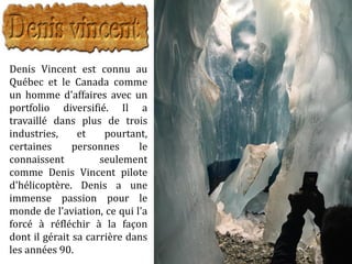 Denis Vincent est connu au
Québec et le Canada comme
un homme d'affaires avec un
portfolio diversifié. Il a
travaillé dans plus de trois
industries, et pourtant,
certaines personnes le
connaissent seulement
comme Denis Vincent pilote
d'hélicoptère. Denis a une
immense passion pour le
monde de l'aviation, ce qui l'a
forcé à réfléchir à la façon
dont il gérait sa carrière dans
les années 90.
 