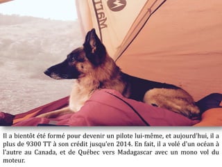 Il a bientôt été formé pour devenir un pilote lui-même, et aujourd'hui, il a
plus de 9300 TT à son crédit jusqu’en 2014. En fait, il a volé d'un océan à
l'autre au Canada, et de Québec vers Madagascar avec un mono vol du
moteur.
 