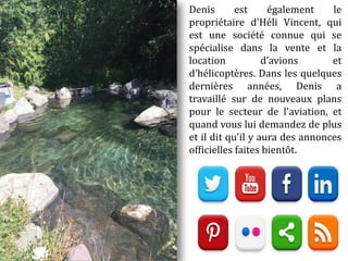 Denis est également le
propriétaire d'Héli Vincent, qui
est une société connue qui se
spécialise dans la vente et la
location d’avions et
d’hélicoptères. Dans les quelques
dernières années, Denis a
travaillé sur de nouveaux plans
pour le secteur de l'aviation, et
quand vous lui demandez de plus
et il dit qu'il y aura des annonces
officielles faites bientôt.
 