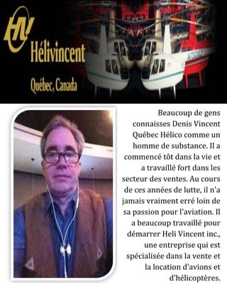 Beaucoup de gens
connaisses Denis Vincent
Québec Hélico comme un
homme de substance. Il a
commencé tôt dans la vie et
a travaillé fort dans les
secteur des ventes. Au cours
de ces années de lutte, il n'a
jamais vraiment erré loin de
sa passion pour l'aviation. Il
a beaucoup travaillé pour
démarrer Heli Vincent inc.,
une entreprise qui est
spécialisée dans la vente et
la location d’avions et
d’hélicoptères.