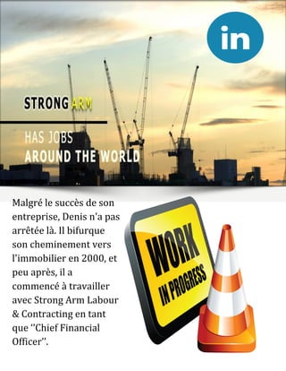 Malgré le succès de son
entreprise, Denis n'a pas
arrêtée là. Il bifurque
son cheminement vers
l'immobilier en 2000, et
peu après, il a
commencé à travailler
avec Strong Arm Labour
& Contracting en tant
que ‘’Chief Financial
Officer’’.