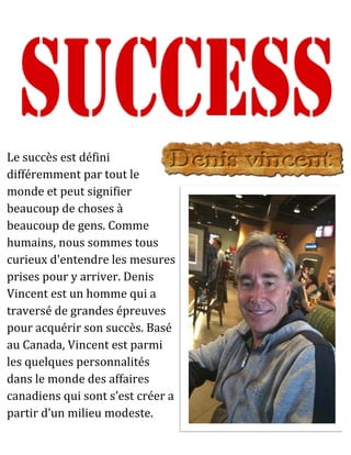 Le succès est défini
différemment par tout le
monde et peut signifier
beaucoup de choses à
beaucoup de gens. Comme
humains, nous sommes tous
curieux d'entendre les mesures
prises pour y arriver. Denis
Vincent est un homme qui a
traversé de grandes épreuves
pour acquérir son succès. Basé
au Canada, Vincent est parmi
les quelques personnalités
dans le monde des affaires
canadiens qui sont s’est créer a
partir d’un milieu modeste.
 