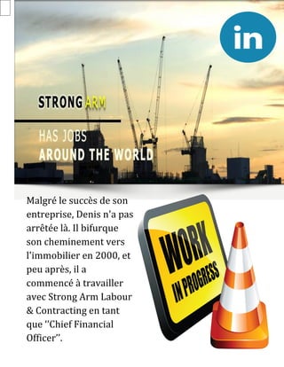 Malgré le succès de son
entreprise, Denis n'a pas
arrêtée là. Il bifurque
son cheminement vers
l'immobilier en 2000, et
peu après, il a
commencé à travailler
avec Strong Arm Labour
& Contracting en tant
que ‘’Chief Financial
Officer’’.
 