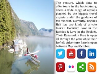 The venture, which aims to
offer tours in the backcountry,
offers a wide range of options
planned by the biggest travel
experts under the guidance of
Mr. Vincent. Currently, Rockies
Heli has two kinds of private
tours - Exclusive Love in the
Rockies & Love in the Rockies.
Their Kananaskis Base is open
all through the year, while their
Icefield Adventure Base is open
between May and October.
 