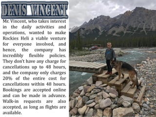 Mr. Vincent, who takes interest
in the daily activities and
operations, wanted to make
Rockies Heli a viable venture
for everyone involved, and
hence, the company has
incredibly flexible policies.
They don’t have any charge for
cancellations up to 48 hours,
and the company only charges
20% of the entire cost for
cancellations within 48 hours.
Bookings are accepted online
and can be made in advance.
Walk-in requests are also
accepted, as long as flights are
available.
 